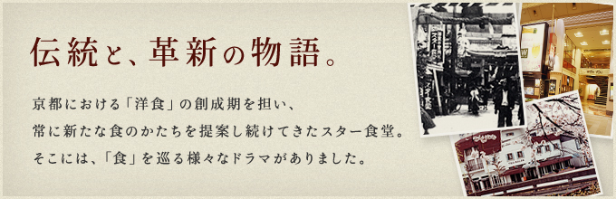 伝統と、革新の物語。京都における「洋食」の創成期を担い、常に新たな食のかたちを提案し続けてきたスター食堂。そこには、「食」を巡る様々なドラマがありました。