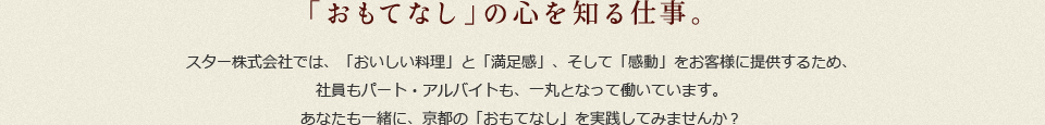 「おもてなし」の心を知る仕事。スター株式会社では、「おいしい料理」と「満足感」、そして「感動」をお客様に提供するため、社員もパート・アルバイトも、一丸となって働いています。あなたも一緒に、京都の「おもてなし」を実践してみませんか?